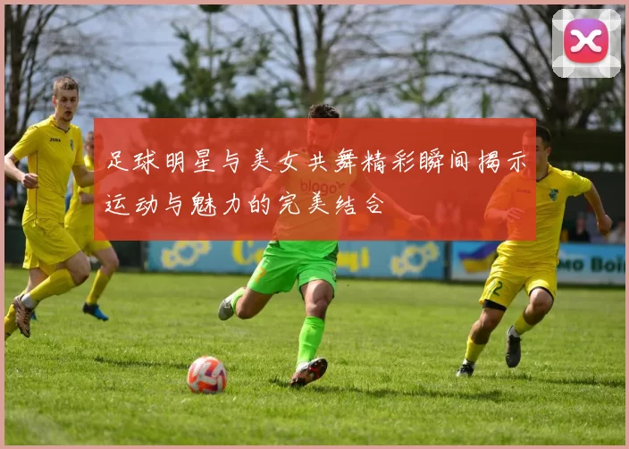 足球明星与美女共舞精彩瞬间揭示运动与魅力的完美结合