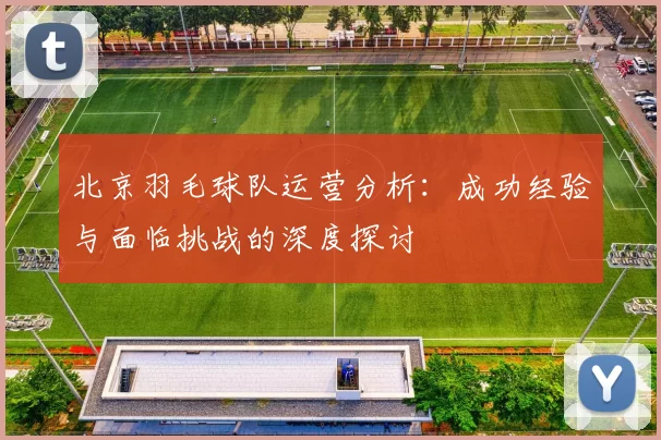 北京羽毛球队运营分析：成功经验与面临挑战的深度探讨