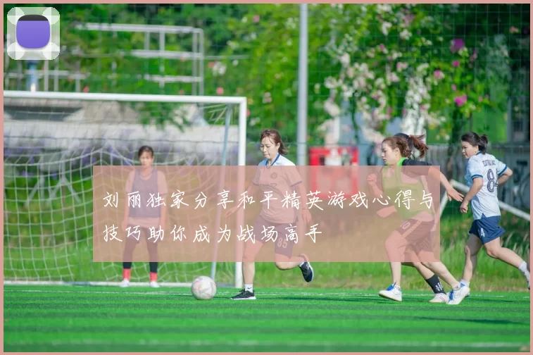 刘丽独家分享和平精英游戏心得与技巧助你成为战场高手