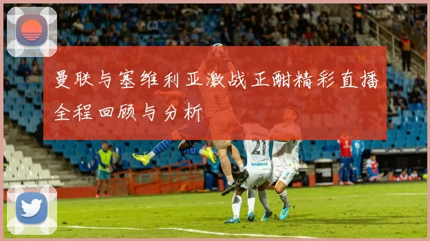 曼联与塞维利亚激战正酣精彩直播全程回顾与分析