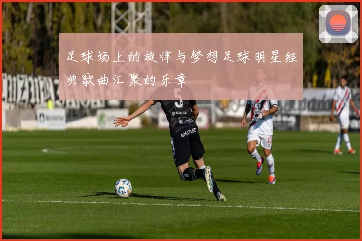 足球场上的旋律与梦想足球明星经典歌曲汇聚的乐章
